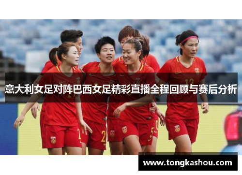 意大利女足对阵巴西女足精彩直播全程回顾与赛后分析