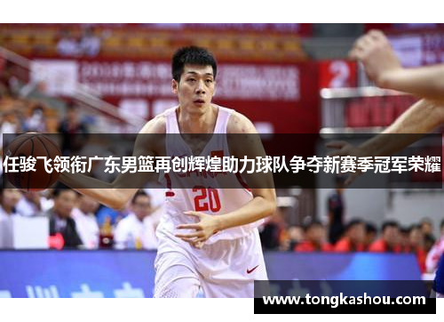 任骏飞领衔广东男篮再创辉煌助力球队争夺新赛季冠军荣耀